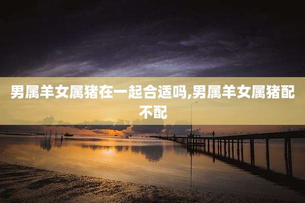 男属羊女属猪在一起合适吗,男属羊女属猪配不配
