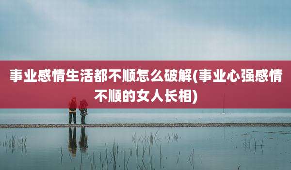 事业感情生活都不顺怎么破解(事业心强感情不顺的女人长相)
