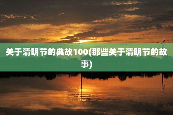 关于清明节的典故100(那些关于清明节的故事)