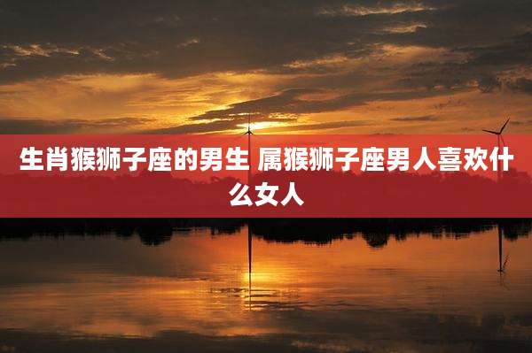 生肖猴狮子座的男生 属猴狮子座男人喜欢什么女人