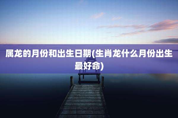 属龙的月份和出生日期(生肖龙什么月份出生最好命)