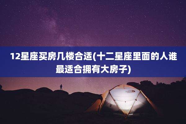 12星座买房几楼合适(十二星座里面的人谁最适合拥有大房子)