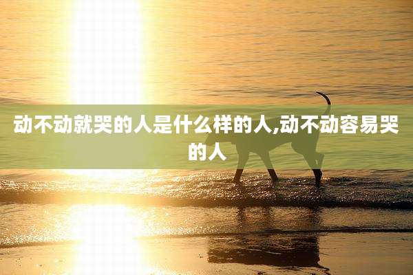 动不动就哭的人是什么样的人,动不动容易哭的人