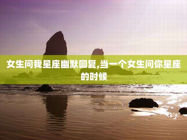 女生问我星座幽默回复,当一个女生问你星座的时候
