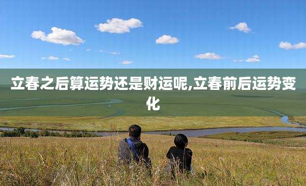 立春之后算运势还是财运呢,立春前后运势变化
