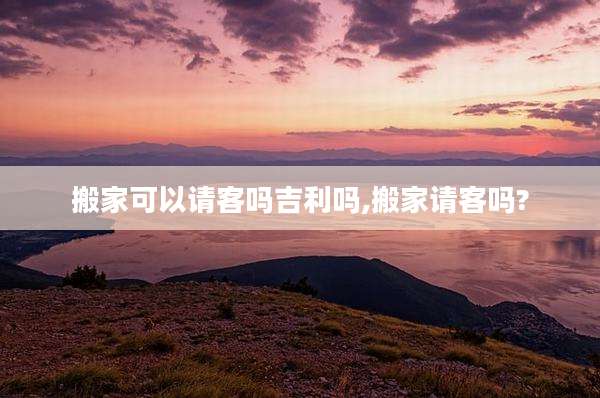 搬家可以请客吗吉利吗,搬家请客吗?