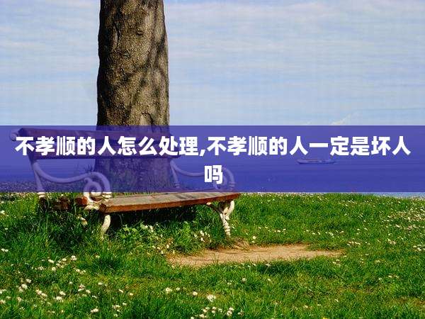 不孝顺的人怎么处理,不孝顺的人一定是坏人吗