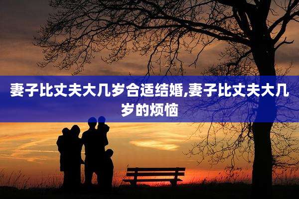 妻子比丈夫大几岁合适结婚,妻子比丈夫大几岁的烦恼