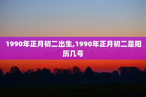 1990年正月初二出生,1990年正月初二是阳历几号
