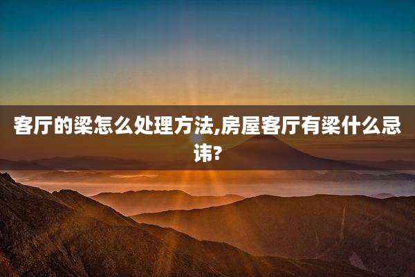 客厅的梁怎么处理方法,房屋客厅有梁什么忌讳?