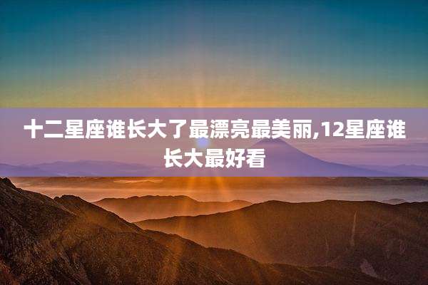 十二星座谁长大了最漂亮最美丽,12星座谁长大最好看