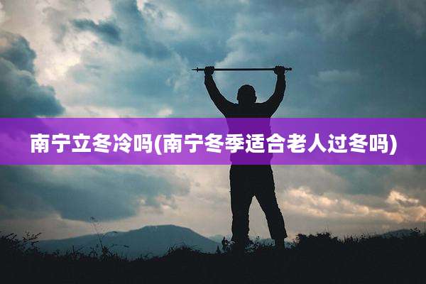 南宁立冬冷吗(南宁冬季适合老人过冬吗)