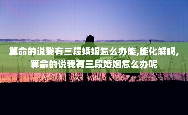 算命的说我有三段婚姻怎么办能,能化解吗,算命的说我有三段婚姻怎么办呢