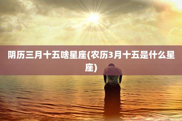 阴历三月十五啥星座(农历3月十五是什么星座)