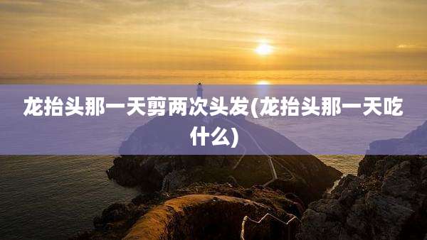 龙抬头那一天剪两次头发(龙抬头那一天吃什么)
