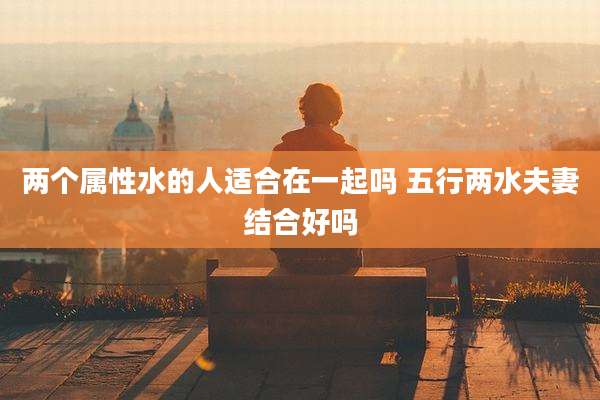 两个属性水的人适合在一起吗 五行两水夫妻结合好吗