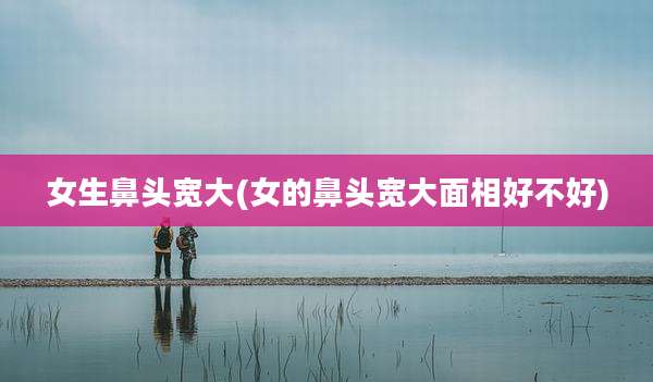 女生鼻头宽大(女的鼻头宽大面相好不好)