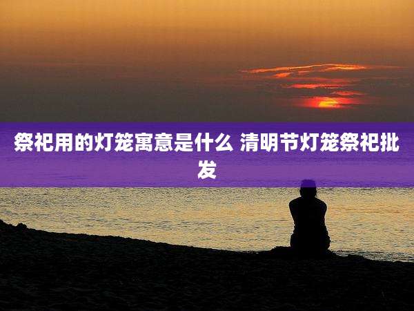 祭祀用的灯笼寓意是什么 清明节灯笼祭祀批发