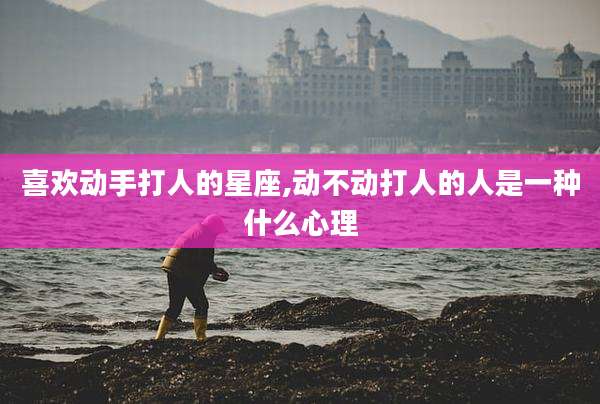 喜欢动手打人的星座,动不动打人的人是一种什么心理