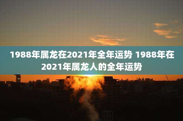 1988年属龙在2021年全年运势 1988年在2021年属龙人的全年运势