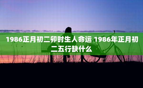1986正月初二卯时生人命运 1986年正月初二五行缺什么