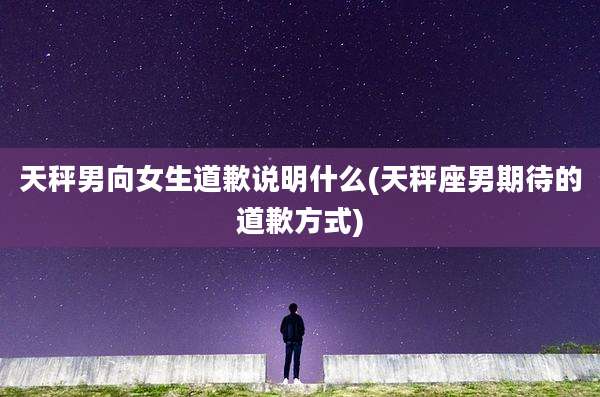 天秤男向女生道歉说明什么(天秤座男期待的道歉方式)