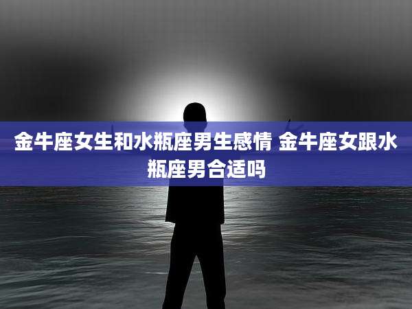 金牛座女生和水瓶座男生感情 金牛座女跟水瓶座男合适吗