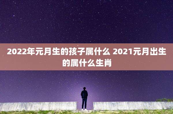2022年元月生的孩子属什么 2021元月出生的属什么生肖