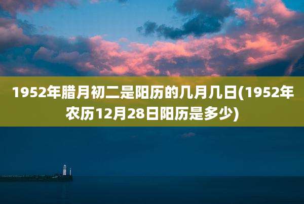 1952年腊月初二是阳历的几月几日(1952年农历12月28日阳历是多少)