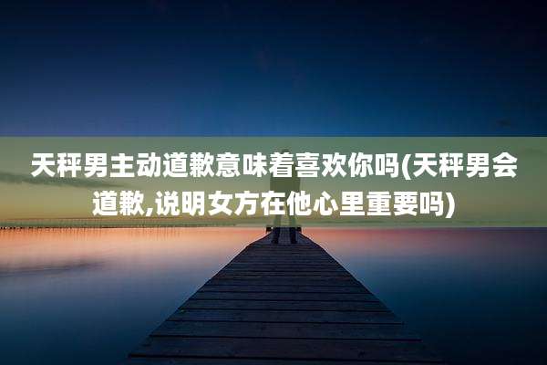 天秤男主动道歉意味着喜欢你吗(天秤男会道歉,说明女方在他心里重要吗)