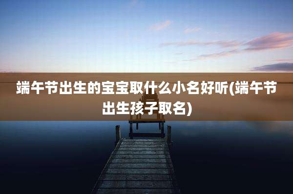 端午节出生的宝宝取什么小名好听(端午节出生孩子取名)