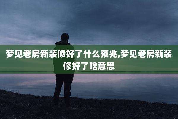 梦见老房新装修好了什么预兆,梦见老房新装修好了啥意思