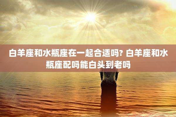 白羊座和水瓶座在一起合适吗? 白羊座和水瓶座配吗能白头到老吗