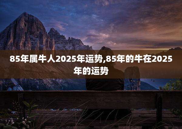 85年属牛人2025年运势,85年的牛在2025年的运势