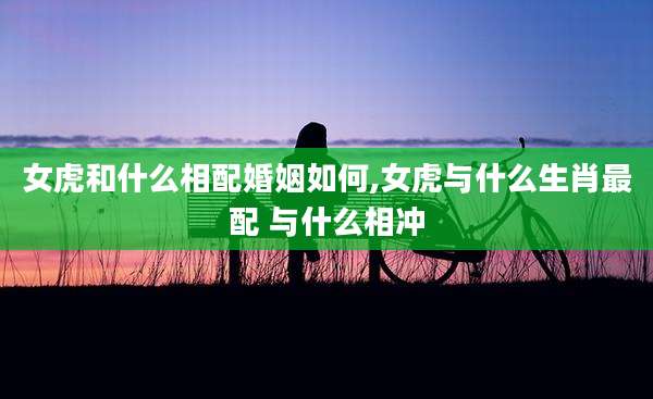 女虎和什么相配婚姻如何,女虎与什么生肖最配 与什么相冲