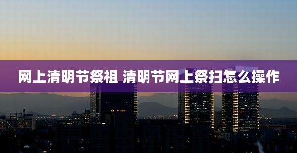 网上清明节祭祖 清明节网上祭扫怎么操作