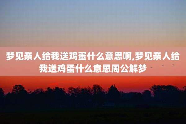 梦见亲人给我送鸡蛋什么意思啊,梦见亲人给我送鸡蛋什么意思周公解梦