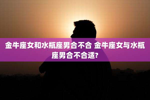 金牛座女和水瓶座男合不合 金牛座女与水瓶座男合不合适?