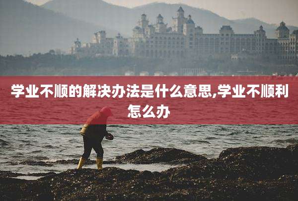 学业不顺的解决办法是什么意思,学业不顺利怎么办