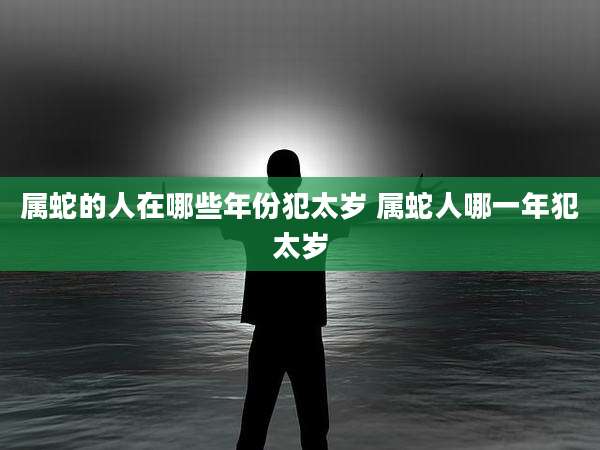 属蛇的人在哪些年份犯太岁 属蛇人哪一年犯太岁