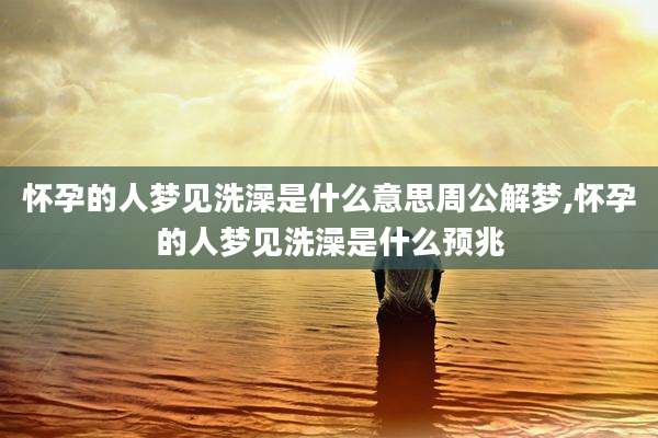 怀孕的人梦见洗澡是什么意思周公解梦,怀孕的人梦见洗澡是什么预兆