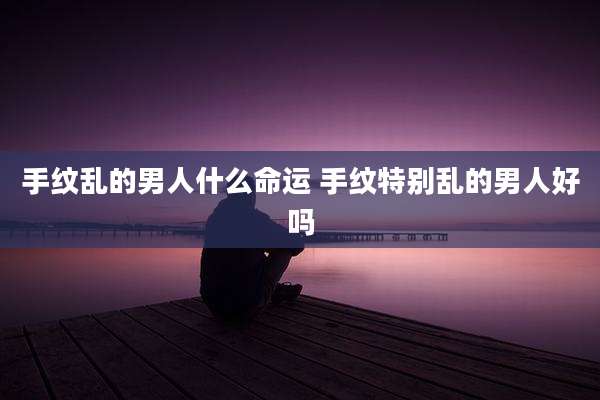 手纹乱的男人什么命运 手纹特别乱的男人好吗