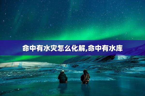 命中有水灾怎么化解,命中有水库