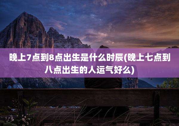 晚上7点到8点出生是什么时辰(晚上七点到八点出生的人运气好么)