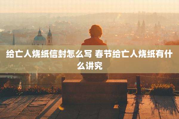 给亡人烧纸信封怎么写 春节给亡人烧纸有什么讲究