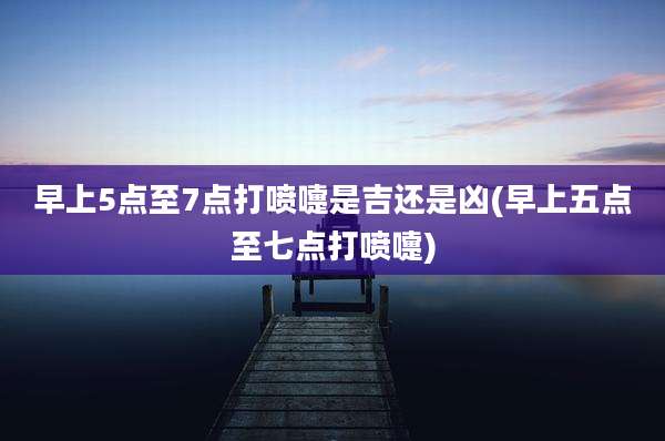 早上5点至7点打喷嚏是吉还是凶(早上五点至七点打喷嚏)