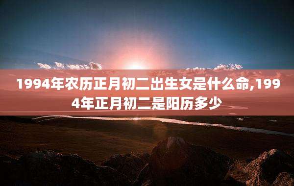 1994年农历正月初二出生女是什么命,1994年正月初二是阳历多少
