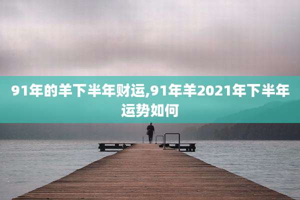 91年的羊下半年财运,91年羊2021年下半年运势如何