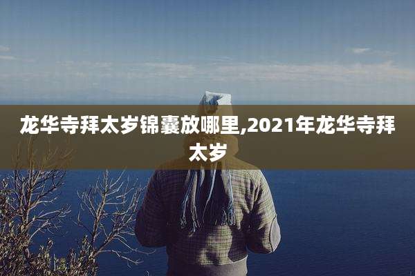 龙华寺拜太岁锦囊放哪里,2021年龙华寺拜太岁