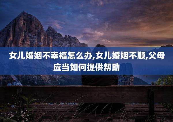 女儿婚姻不幸福怎么办,女儿婚姻不顺,父母应当如何提供帮助